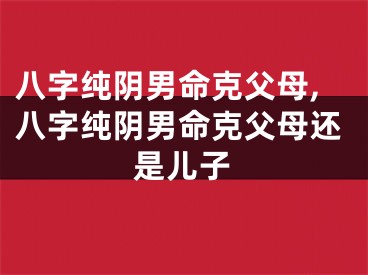 八字纯阴男命克父母,八字纯阴男命克父母还是儿子